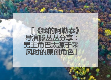 《我的阿勒泰》导演滕丛丛分享：男主角巴太源于采风时的原创角色