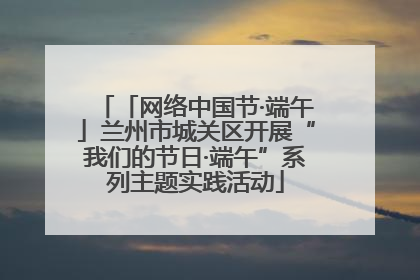 「网络中国节·端午」兰州市城关区开展“我们的节日·端午”系列主题实践活动