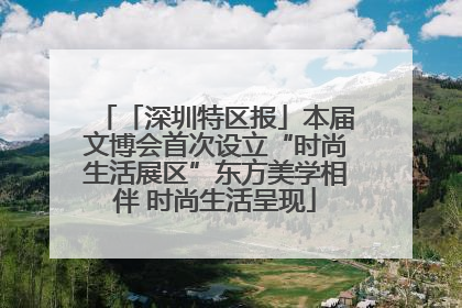 「深圳特区报」本届文博会首次设立“时尚生活展区”东方美学相伴 时尚生活呈现