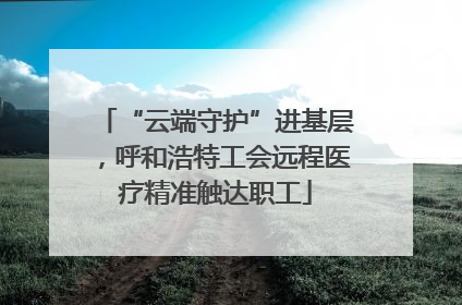 “云端守护”进基层，呼和浩特工会远程医疗精准触达职工