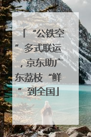 “公铁空”多式联运，京东助广东荔枝“鲜”到全国