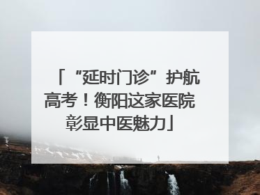 “延时门诊”护航高考！衡阳这家医院彰显中医魅力