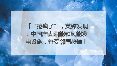 “抢疯了”，英媒发现：中国产太阳能和风能发电设施，备受邻国热捧