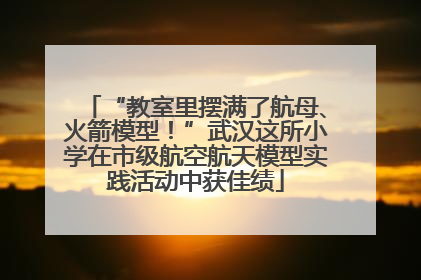 “教室里摆满了航母、火箭模型！”武汉这所小学在市级航空航天模型实践活动中获佳绩