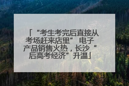 “考生考完后直接从考场赶来店里” 电子产品销售火热，长沙“后高考经济”升温