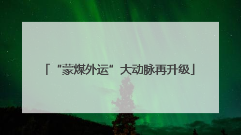 “蒙煤外运”大动脉再升级