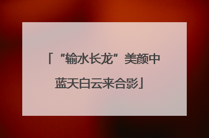 “输水长龙”美颜中 蓝天白云来合影