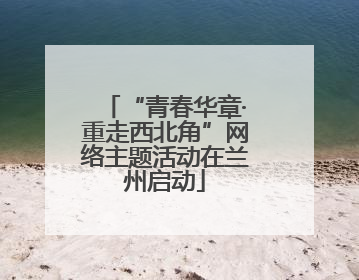 “青春华章·重走西北角”网络主题活动在兰州启动