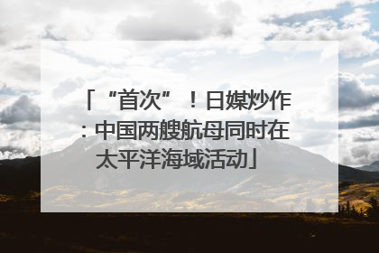 “首次”！日媒炒作：中国两艘航母同时在太平洋海域活动