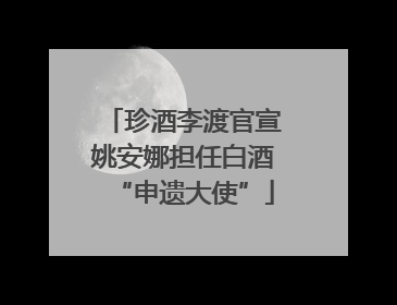 珍酒李渡官宣姚安娜担任白酒“申遗大使”