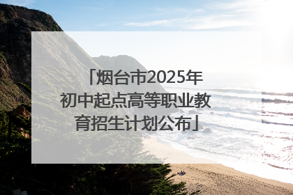 烟台市2025年初中起点高等职业教育招生计划公布