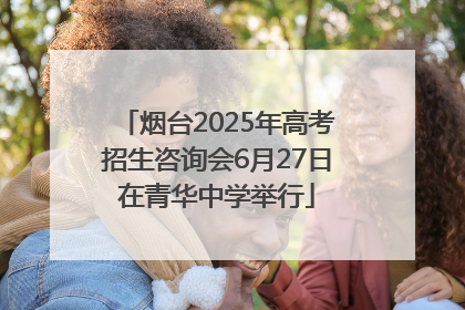 烟台2025年高考招生咨询会6月27日在青华中学举行