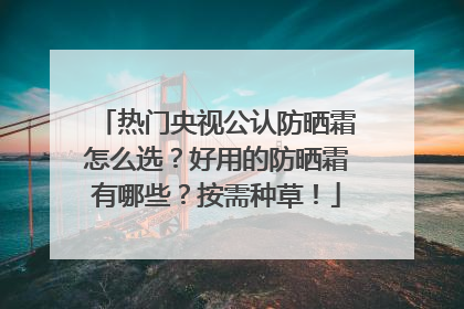 热门央视公认防晒霜怎么选？好用的防晒霜有哪些？按需种草！