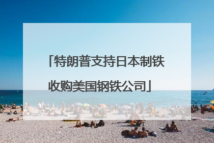 特朗普支持日本制铁收购美国钢铁公司