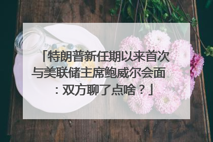 特朗普新任期以来首次与美联储主席鲍威尔会面：双方聊了点啥？