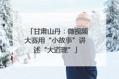 甘肃山丹：微视频大赛用“小故事”讲述“大道理”