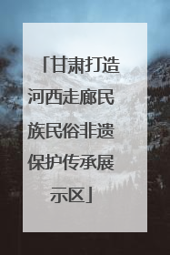 甘肃打造河西走廊民族民俗非遗保护传承展示区