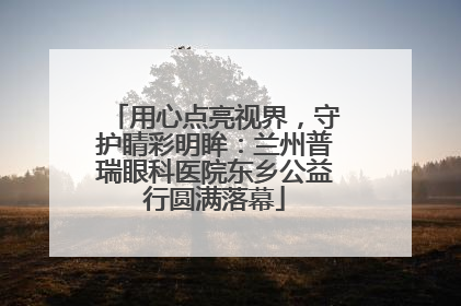 用心点亮视界，守护睛彩明眸：兰州普瑞眼科医院东乡公益行圆满落幕