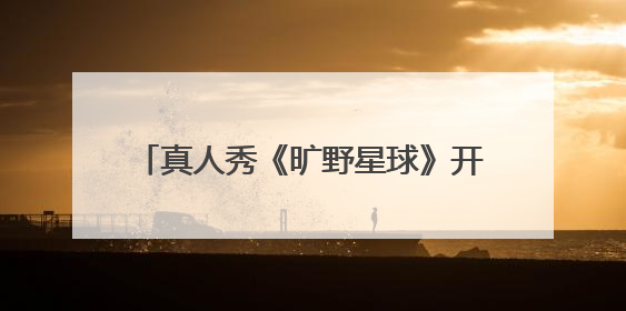 真人秀《旷野星球》开播，魏大勋王安宇组“旷野搭子”探索自然