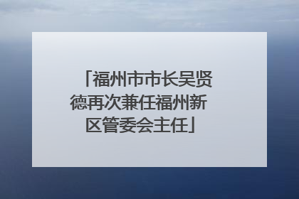 福州市市长吴贤德再次兼任福州新区管委会主任
