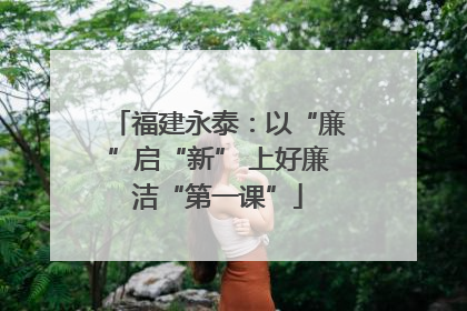 福建永泰：以“廉”启“新” 上好廉洁“第一课”