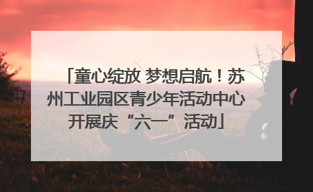 童心绽放 梦想启航！苏州工业园区青少年活动中心开展庆“六一”活动