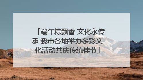 端午粽飘香 文化永传承 我市各地举办多彩文化活动共庆传统佳节