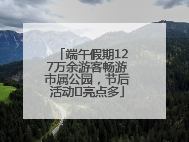 端午假期127万余游客畅游市属公园，节后活动﻿亮点多