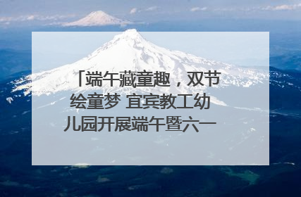 端午藏童趣，双节绘童梦 宜宾教工幼儿园开展端午暨六一亲子游园活动
