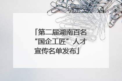 第二届湖南百名“国企工匠”人才宣传名单发布