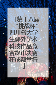 第十八届“挑战杯”四川省大学生课外学术科技作品竞赛终审决赛在成都举行