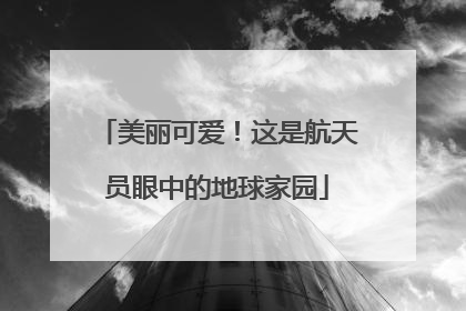 美丽可爱！这是航天员眼中的地球家园
