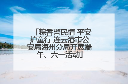 粽香警民情 平安护童行 连云港市公安局海州分局开展端午、六一活动
