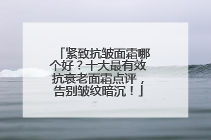 紧致抗皱面霜哪个好？十大最有效抗衰老面霜点评，告别皱纹暗沉！