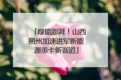 绿能澎湃！山西朔州加速进军新能源重卡新赛道