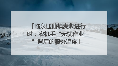 临泉迎仙镇麦收进行时：农机手“无忧作业”背后的服务温度