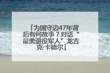 为国守边47年背后有何故事？对话“最美退役军人”龙吉克·卡德尔