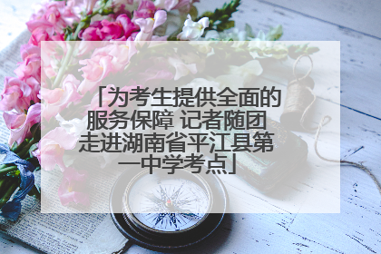 为考生提供全面的服务保障 记者随团走进湖南省平江县第一中学考点