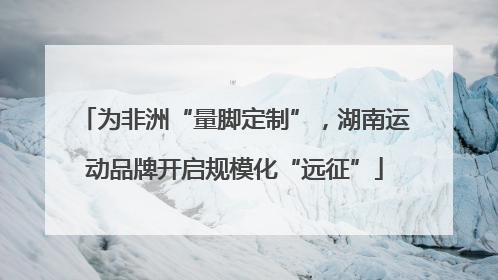 为非洲“量脚定制”，湖南运动品牌开启规模化“远征”