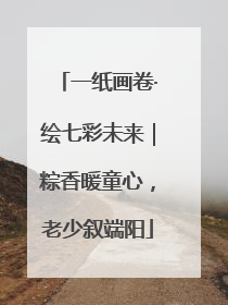 一纸画卷·绘七彩未来｜粽香暖童心，老少叙端阳
