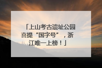 上山考古遗址公园喜提“国字号”，浙江唯一上榜！