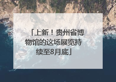 上新！贵州省博物馆的这场展览持续至8月底