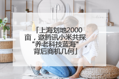 上海划地2000亩，邀腾讯小米共探“养老科技蓝海”，背后商机几何