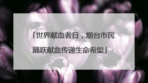 世界献血者日，烟台市民踊跃献血传递生命希望