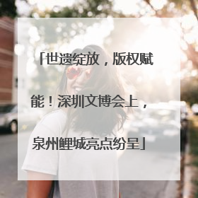 世遗绽放，版权赋能！深圳文博会上，泉州鲤城亮点纷呈