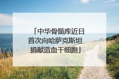 中华骨髓库近日首次向哈萨克斯坦捐献造血干细胞