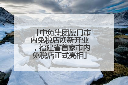 中免集团厦门市内免税店焕新开业，福建省首家市内免税店正式亮相