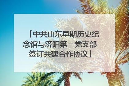 中共山东早期历史纪念馆与济阳第一党支部签订共建合作协议