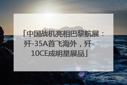 中国战机亮相巴黎航展：歼-35A首飞海外，歼-10CE成明星展品