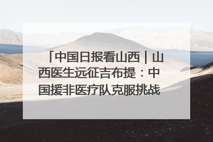 中国日报看山西｜山西医生远征吉布提：中国援非医疗队克服挑战救助非洲患者